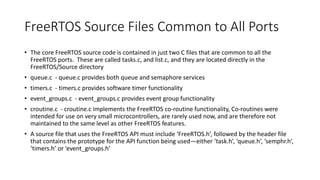 FreeRTOS Source Files Common to All Ports
• The core FreeRTOS source code is contained in just two C files that are common to all the
FreeRTOS ports. These are called tasks.c, and list.c, and they are located directly in the
FreeRTOS/Source directory
• queue.c - queue.c provides both queue and semaphore services
• timers.c - timers.c provides software timer functionality
• event_groups.c - event_groups.c provides event group functionality
• croutine.c - croutine.c implements the FreeRTOS co-routine functionality, Co-routines were
intended for use on very small microcontrollers, are rarely used now, and are therefore not
maintained to the same level as other FreeRTOS features.
• A source file that uses the FreeRTOS API must include ‘FreeRTOS.h’, followed by the header file
that contains the prototype for the API function being used—either ‘task.h’, ‘queue.h’, ‘semphr.h’,
‘timers.h’ or ‘event_groups.h’
 