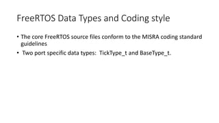 FreeRTOS Data Types and Coding style
• The core FreeRTOS source files conform to the MISRA coding standard
guidelines
• Two port specific data types: TickType_t and BaseType_t.
 