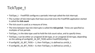 TickType_t
• TickType_t - FreeRTOS configures a periodic interrupt called the tick interrupt.
• The number of tick interrupts that have occurred since the FreeRTOS application started
is called the tick count
• The tick count is used as a measure of time.
• The time between two tick interrupts is called the tick period. Times are specified as
multiples of tick periods.
• TickType_t is the data type used to hold the tick count value, and to specify times.
• TickType_t can be either an unsigned 16-bit type, or an unsigned 32-bit type, depending
on the setting of configUSE_16_BIT_TICKS within FreeRTOSConfig.h.
• If configUSE_16_BIT_TICKS = 1, then TickType_t is defined as uint16_t.
• If configUSE_16_BIT_TICKS = 0, then TickType_t is defined as uint32_t.
 