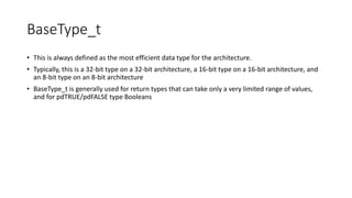 BaseType_t
• This is always defined as the most efficient data type for the architecture.
• Typically, this is a 32-bit type on a 32-bit architecture, a 16-bit type on a 16-bit architecture, and
an 8-bit type on an 8-bit architecture
• BaseType_t is generally used for return types that can take only a very limited range of values,
and for pdTRUE/pdFALSE type Booleans
 