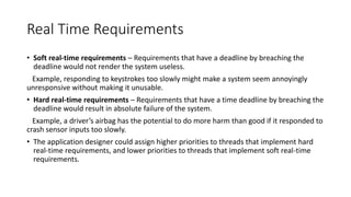 Real Time Requirements
• Soft real-time requirements – Requirements that have a deadline by breaching the
deadline would not render the system useless.
Example, responding to keystrokes too slowly might make a system seem annoyingly
unresponsive without making it unusable.
• Hard real-time requirements – Requirements that have a time deadline by breaching the
deadline would result in absolute failure of the system.
Example, a driver’s airbag has the potential to do more harm than good if it responded to
crash sensor inputs too slowly.
• The application designer could assign higher priorities to threads that implement hard
real-time requirements, and lower priorities to threads that implement soft real-time
requirements.
 