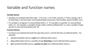 Variable and function names
Variable Names
• Variables are prefixed with their type: ‘c’ for char, ‘s’ for int16_t (short), ‘l’ int32_t (long), and ‘x’
for BaseType_t and any other non-standard types (structures, task handles, queue handles, etc.).
• If a variable is unsigned, it is also prefixed with a ‘u’. If a variable is a pointer, it is also prefixed
with a ‘p’. For example, a variable of type uint8_t will be prefixed with ‘uc’, and a variable of type
pointer to char will be prefixed with ‘pc’.
Function Names
• Functions are prefixed with both the type they return, and the file they are defined within. For
example:
1. vTaskPrioritySet() returns a void and is defined within task.c.
2. xQueueReceive() returns a variable of type BaseType_t and is defined within queue.c.
3. pvTimerGetTimerID() returns a pointer to void and is defined within timers.c.
 