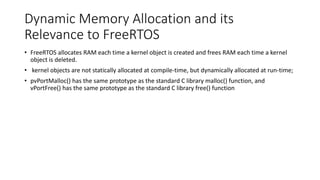 Dynamic Memory Allocation and its
Relevance to FreeRTOS
• FreeRTOS allocates RAM each time a kernel object is created and frees RAM each time a kernel
object is deleted.
• kernel objects are not statically allocated at compile-time, but dynamically allocated at run-time;
• pvPortMalloc() has the same prototype as the standard C library malloc() function, and
vPortFree() has the same prototype as the standard C library free() function
 