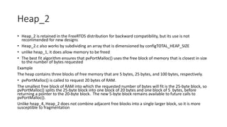 Heap_2
• Heap_2 is retained in the FreeRTOS distribution for backward compatibility, but its use is not
recommended for new designs
• Heap_2.c also works by subdividing an array that is dimensioned by configTOTAL_HEAP_SIZE
• unlike heap_1, it does allow memory to be freed
• The best fit algorithm ensures that pvPortMalloc() uses the free block of memory that is closest in size
to the number of bytes requested
Example
The heap contains three blocks of free memory that are 5 bytes, 25 bytes, and 100 bytes, respectively.
• pvPortMalloc() is called to request 20 bytes of RAM.
The smallest free block of RAM into which the requested number of bytes will fit is the 25-byte block, so
pvPortMalloc() splits the 25-byte block into one block of 20 bytes and one block of 5 bytes, before
returning a pointer to the 20-byte block. The new 5-byte block remains available to future calls to
pvPortMalloc().
Unlike heap_4, Heap_2 does not combine adjacent free blocks into a single larger block, so it is more
susceptible to fragmentation
 