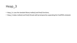 Heap_3
• Heap_3.c uses the standard library malloc() and free() functions,
• Heap_3 makes malloc() and free() thread-safe by temporarily suspending the FreeRTOS scheduler
 