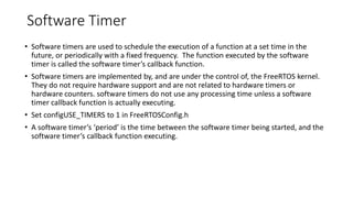 Software Timer
• Software timers are used to schedule the execution of a function at a set time in the
future, or periodically with a fixed frequency. The function executed by the software
timer is called the software timer’s callback function.
• Software timers are implemented by, and are under the control of, the FreeRTOS kernel.
They do not require hardware support and are not related to hardware timers or
hardware counters. software timers do not use any processing time unless a software
timer callback function is actually executing.
• Set configUSE_TIMERS to 1 in FreeRTOSConfig.h
• A software timer’s ‘period’ is the time between the software timer being started, and the
software timer’s callback function executing.
 