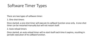 Software Timer Types
There are two types of software timer:
1. One-shot timers
Once started, a one-shot timer will execute its callback function once only. A one-shot
timer can be restarted manually but will not restart itself.
2. Auto-reload timers
Once started, an auto-reload timer will re-start itself each time it expires, resulting in
periodic execution of its callback function.
 