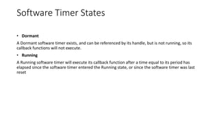 Software Timer States
• Dormant
A Dormant software timer exists, and can be referenced by its handle, but is not running, so its
callback functions will not execute.
• Running
A Running software timer will execute its callback function after a time equal to its period has
elapsed since the software timer entered the Running state, or since the software timer was last
reset
 
