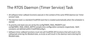 The RTOS Daemon (Timer Service) Task
• All software timer callback functions execute in the context of the same RTOS daemon (or ‘timer
service’) task.
• The daemon task is a standard FreeRTOS task that is created automatically when the scheduler is
started.
• Its priority and stack size are set by the configTIMER_TASK_PRIORITY and
configTIMER_TASK_STACK_DEPTH compile time configuration constants respectively. Both
constants are defined within FreeRTOSConfig.h.
• Software timer callback functions must not call FreeRTOS API functions that will result in the
calling task entering the Blocked state, as to do so will result in the daemon task entering the
Blocked state.
 