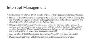 Interrupt Management
• Hardware decides when an ISR will execute, whereas software decides when a task will execute
• A task is a software feature that is unrelated to the hardware on which FreeRTOS is running. The
priority of a task is assigned in software by the application writer, and a software algorithm (the
scheduler) decides which task will be in the Running state.
• Although written in software, an interrupt service routine is a hardware feature because the
hardware controls which interrupt service routine will run, and when it will run. Tasks will only
run when there are no ISRs running, so the lowest priority interrupt will interrupt the highest
priority task, and there is no way for a task to pre-empt an ISR
• Never call a FreeRTOS API function that does not have “FromISR” in its name from an ISR.
• ISRs can disrupt (add ‘jitter’ to) both the start time, and the execution time, of a task
 