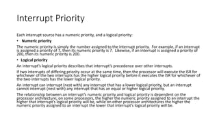 Interrupt Priority
Each interrupt source has a numeric priority, and a logical priority:
• Numeric priority
The numeric priority is simply the number assigned to the interrupt priority. For example, if an interrupt
is assigned a priority of 7, then its numeric priority is 7. Likewise, if an interrupt is assigned a priority of
200, then its numeric priority is 200.
• Logical priority
An interrupt’s logical priority describes that interrupt’s precedence over other interrupts.
If two interrupts of differing priority occur at the same time, then the processor will execute the ISR for
whichever of the two interrupts has the higher logical priority before it executes the ISR for whichever of
the two interrupts has the lower logical priority.
An interrupt can interrupt (nest with) any interrupt that has a lower logical priority, but an interrupt
cannot interrupt (nest with) any interrupt that has an equal or higher logical priority.
The relationship between an interrupt’s numeric priority and logical priority is dependent on the
processor architecture; on some processors, the higher the numeric priority assigned to an interrupt the
higher that interrupt’s logical priority will be, while on other processor architectures the higher the
numeric priority assigned to an interrupt the lower that interrupt’s logical priority will be.
 