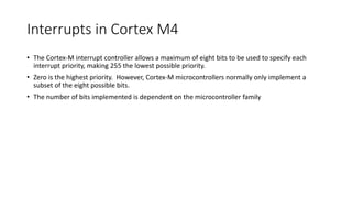 Interrupts in Cortex M4
• The Cortex-M interrupt controller allows a maximum of eight bits to be used to specify each
interrupt priority, making 255 the lowest possible priority.
• Zero is the highest priority. However, Cortex-M microcontrollers normally only implement a
subset of the eight possible bits.
• The number of bits implemented is dependent on the microcontroller family
 