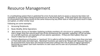 Resource Management
In a multitasking system there is potential for error if one task starts to access a resource but does not
complete its access before being transitioned out of the Running state. If the task leaves the resource in
an inconsistent state, then access to the same resource by any other task or interrupt could result in data
corruption, or other similar issue
Following are some examples:
1. Accessing Peripherals
2. Read, Modify, Write Operations
3. Non-atomic Access to Variables Updating multiple members of a structure or updating a variable
that is larger than the natural word size of the architecture (for example, updating a 32-bit variable
on a 16-bit machine), are examples of non-atomic operations. If they are interrupted, they can
result in data loss or corruption.
4. Function Reentrancy A function is ‘reentrant’ if it is safe to call the function from more than one task,
or from both tasks and interrupts. Reentrant functions are said to be ‘thread safe’ because they can
be accessed from more than one thread of execution without the risk of data or logical operations
becoming corrupted. Each task maintains its own stack and its own set of processor (hardware)
register values
 