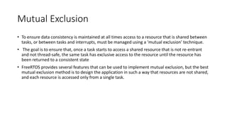 Mutual Exclusion
• To ensure data consistency is maintained at all times access to a resource that is shared between
tasks, or between tasks and interrupts, must be managed using a ‘mutual exclusion’ technique.
• The goal is to ensure that, once a task starts to access a shared resource that is not re-entrant
and not thread-safe, the same task has exclusive access to the resource until the resource has
been returned to a consistent state
• FreeRTOS provides several features that can be used to implement mutual exclusion, but the best
mutual exclusion method is to design the application in such a way that resources are not shared,
and each resource is accessed only from a single task.
 