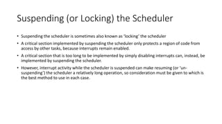 Suspending (or Locking) the Scheduler
• Suspending the scheduler is sometimes also known as ‘locking’ the scheduler
• A critical section implemented by suspending the scheduler only protects a region of code from
access by other tasks, because interrupts remain enabled.
• A critical section that is too long to be implemented by simply disabling interrupts can, instead, be
implemented by suspending the scheduler.
• However, interrupt activity while the scheduler is suspended can make resuming (or ‘un-
suspending’) the scheduler a relatively long operation, so consideration must be given to which is
the best method to use in each case.
 