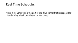 Real Time Scheduler
• Real Time Scheduler is the part of the RTOS kernel that is responsible
for deciding which task should be executing.
 