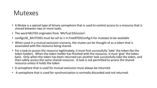 Mutexes
• A Mutex is a special type of binary semaphore that is used to control access to a resource that is
shared between two or more tasks.
• The word MUTEX originates from ‘MUTual EXclusion’.
• configUSE_MUTEXES must be set to 1 in FreeRTOSConfig.h for mutexes to be available
• When used in a mutual exclusion scenario, the mutex can be thought of as a token that is
associated with the resource being shared.
• For a task to access the resource legitimately, it must first successfully ‘take’ the token (be the
token holder). When the token holder has finished with the resource, it must ‘give’ the token
back. Only when the token has been returned can another task successfully take the token, and
then safely access the same shared resource. A task is not permitted to access the shared
resource unless it holds the token
• A semaphore that is used for mutual exclusion must always be returned.
• A semaphore that is used for synchronization is normally discarded and not returned.
 