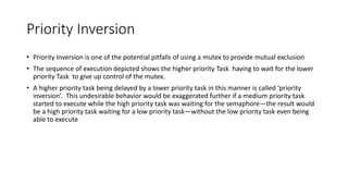 Priority Inversion
• Priority Inversion is one of the potential pitfalls of using a mutex to provide mutual exclusion
• The sequence of execution depicted shows the higher priority Task having to wait for the lower
priority Task to give up control of the mutex.
• A higher priority task being delayed by a lower priority task in this manner is called ‘priority
inversion’. This undesirable behavior would be exaggerated further if a medium priority task
started to execute while the high priority task was waiting for the semaphore—the result would
be a high priority task waiting for a low priority task—without the low priority task even being
able to execute
 