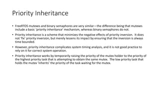 Priority Inheritance
• FreeRTOS mutexes and binary semaphores are very similar—the difference being that mutexes
include a basic ‘priority inheritance’ mechanism, whereas binary semaphores do not.
• Priority inheritance is a scheme that minimizes the negative effects of priority inversion. It does
not ‘fix’ priority inversion, but merely lessens its impact by ensuring that the inversion is always
time bounded.
• However, priority inheritance complicates system timing analysis, and it is not good practice to
rely on it for correct system operation.
• Priority inheritance works by temporarily raising the priority of the mutex holder to the priority of
the highest priority task that is attempting to obtain the same mutex. The low priority task that
holds the mutex ‘inherits’ the priority of the task waiting for the mutex.
 
