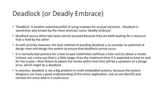 Deadlock (or Deadly Embrace)
• ‘Deadlock’ is another potential pitfall of using mutexes for mutual exclusion. Deadlock is
sometimes also known by the more dramatic name ‘deadly embrace’.
• Deadlock occurs when two tasks cannot proceed because they are both waiting for a resource
that is held by the other
• As with priority inversion, the best method of avoiding deadlock is to consider its potential at
design time and design the system to ensure that deadlock cannot occur.
• It is normally bad practice for a task to wait indefinitely (without a time out) to obtain a mutex.
Instead, use a time out that is a little longer than the maximum time it is expected to have to wait
for the mutex—then failure to obtain the mutex within that time will be a symptom of a design
error, which might be a deadlock.
• In practice, deadlock is not a big problem in small embedded systems, because the system
designers can have a good understanding of the entire application, and so can identify and
remove the areas where it could occur
 