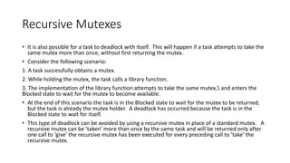 Recursive Mutexes
• It is also possible for a task to deadlock with itself. This will happen if a task attempts to take the
same mutex more than once, without first returning the mutex.
• Consider the following scenario:
1. A task successfully obtains a mutex.
2. While holding the mutex, the task calls a library function.
3. The implementation of the library function attempts to take the same mutex, and enters the
Blocked state to wait for the mutex to become available.
• At the end of this scenario the task is in the Blocked state to wait for the mutex to be returned,
but the task is already the mutex holder. A deadlock has occurred because the task is in the
Blocked state to wait for itself.
• This type of deadlock can be avoided by using a recursive mutex in place of a standard mutex. A
recursive mutex can be ‘taken’ more than once by the same task and will be returned only after
one call to ‘give’ the recursive mutex has been executed for every preceding call to ‘take’ the
recursive mutex.
 