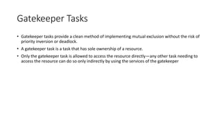 Gatekeeper Tasks
• Gatekeeper tasks provide a clean method of implementing mutual exclusion without the risk of
priority inversion or deadlock.
• A gatekeeper task is a task that has sole ownership of a resource.
• Only the gatekeeper task is allowed to access the resource directly—any other task needing to
access the resource can do so only indirectly by using the services of the gatekeeper
 