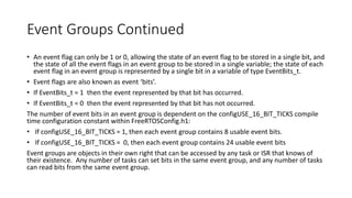 Event Groups Continued
• An event flag can only be 1 or 0, allowing the state of an event flag to be stored in a single bit, and
the state of all the event flags in an event group to be stored in a single variable; the state of each
event flag in an event group is represented by a single bit in a variable of type EventBits_t.
• Event flags are also known as event ‘bits’.
• If EventBits_t = 1 then the event represented by that bit has occurred.
• If EventBits_t = 0 then the event represented by that bit has not occurred.
The number of event bits in an event group is dependent on the configUSE_16_BIT_TICKS compile
time configuration constant within FreeRTOSConfig.h1:
• If configUSE_16_BIT_TICKS = 1, then each event group contains 8 usable event bits.
• If configUSE_16_BIT_TICKS = 0, then each event group contains 24 usable event bits
Event groups are objects in their own right that can be accessed by any task or ISR that knows of
their existence. Any number of tasks can set bits in the same event group, and any number of tasks
can read bits from the same event group.
 