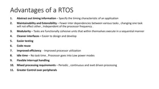 Advantages of a RTOS
1. Abstract out timing information – Specify the timing characteristic of an application
2. Maintainability and Extensibility – Fewer inter dependencies between various tasks , changing one task
will not effect other , Independent of the processor frequency .
3. Modularity – Tasks are functionally cohesive units that within themselves execute in a sequential manner
4. Cleaner interfaces – Easier to design and develop
5. Easier testing
6. Code reuse
7. Improved efficiency - Improved processor utilization
8. Idle time – No task time , Processor goes into Low power modes
9. Flexible interrupt handling
10. Mixed processing requirements – Periodic , continuous and evet driven processing
11. Greater Control over peripherals
 