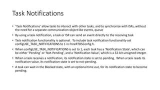 Task Notifications
• ‘Task Notifications’ allow tasks to interact with other tasks, and to synchronize with ISRs, without
the need for a separate communication object like events, queue
• By using a task notification, a task or ISR can send an event directly to the receiving task
• Task notification functionality is optional. To include task notification functionality set
configUSE_TASK_NOTIFICATIONS to 1 in FreeRTOSConfig.h.
• When configUSE_TASK_NOTIFICATIONS is set to 1, each task has a ‘Notification State’, which can
be either ‘Pending’ or ‘Not-Pending’, and a ‘Notification Value’, which is a 32-bit unsigned integer.
• When a task receives a notification, its notification state is set to pending. When a task reads its
notification value, its notification state is set to not-pending.
• A task can wait in the Blocked state, with an optional time out, for its notification state to become
pending.
 