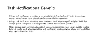 Task Notifications Benefits
• Using a task notification to send an event or data to a task is significantly faster than using a
queue, semaphore or event group to perform an equivalent operation.
• Using a task notification to send an event or data to a task requires significantly less RAM than
using a queue, semaphore or event group to perform an equivalent operation.
• This is because each communication object (queue, semaphore or event group) must be created
before it can be used, whereas enabling task notification functionality has a fixed overhead of just
eight bytes of RAM per task.
 