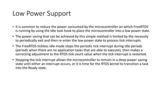 Low Power Support
• It is common to reduce the power consumed by the microcontroller on which FreeRTOS
is running by using the Idle task hook to place the microcontroller into a low power state.
• The power saving that can be achieved by this simple method is limited by the necessity
to periodically exit and then re-enter the low power state to process tick interrupts.
• The FreeRTOS tickless idle mode stops the periodic tick interrupt during idle periods
(periods when there are no application tasks that are able to execute), then makes a
correcting adjustment to the RTOS tick count value when the tick interrupt is restarted.
• Stopping the tick interrupt allows the microcontroller to remain in a deep power saving
state until either an interrupt occurs, or it is time for the RTOS kernel to transition a task
into the Ready state.
 