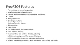FreeRTOS Features
• Pre-emptive or co-operative operation
• Very flexible task priority assignment
• Flexible, fast and light weight task notification mechanism
• Queues
• Binary semaphores
• Counting semaphores
• Mutexes, Recursive Mutexes
• Software timers
• Event groups
• Tick hook functions, Idle hook functions
• Stack overflow checking
• Trace recording , Task run-time statistics gathering
• Full interrupt nesting model (for some architectures)
• A tick-less capability for extreme low power applications
• Software managed interrupt stack when appropriate (this can help save RAM)
 