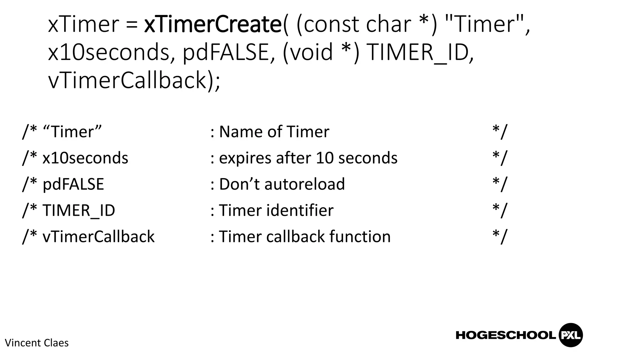 xTimer = xTimerCreate( (const char *) "Timer",
x10seconds, pdFALSE, (void *) TIMER_ID,
vTimerCallback);
/* “Timer” : Name of Timer */
/* x10seconds : expires after 10 seconds */
/* pdFALSE : Don’t autoreload */
/* TIMER_ID : Timer identifier */
/* vTimerCallback : Timer callback function */
Vincent Claes
 