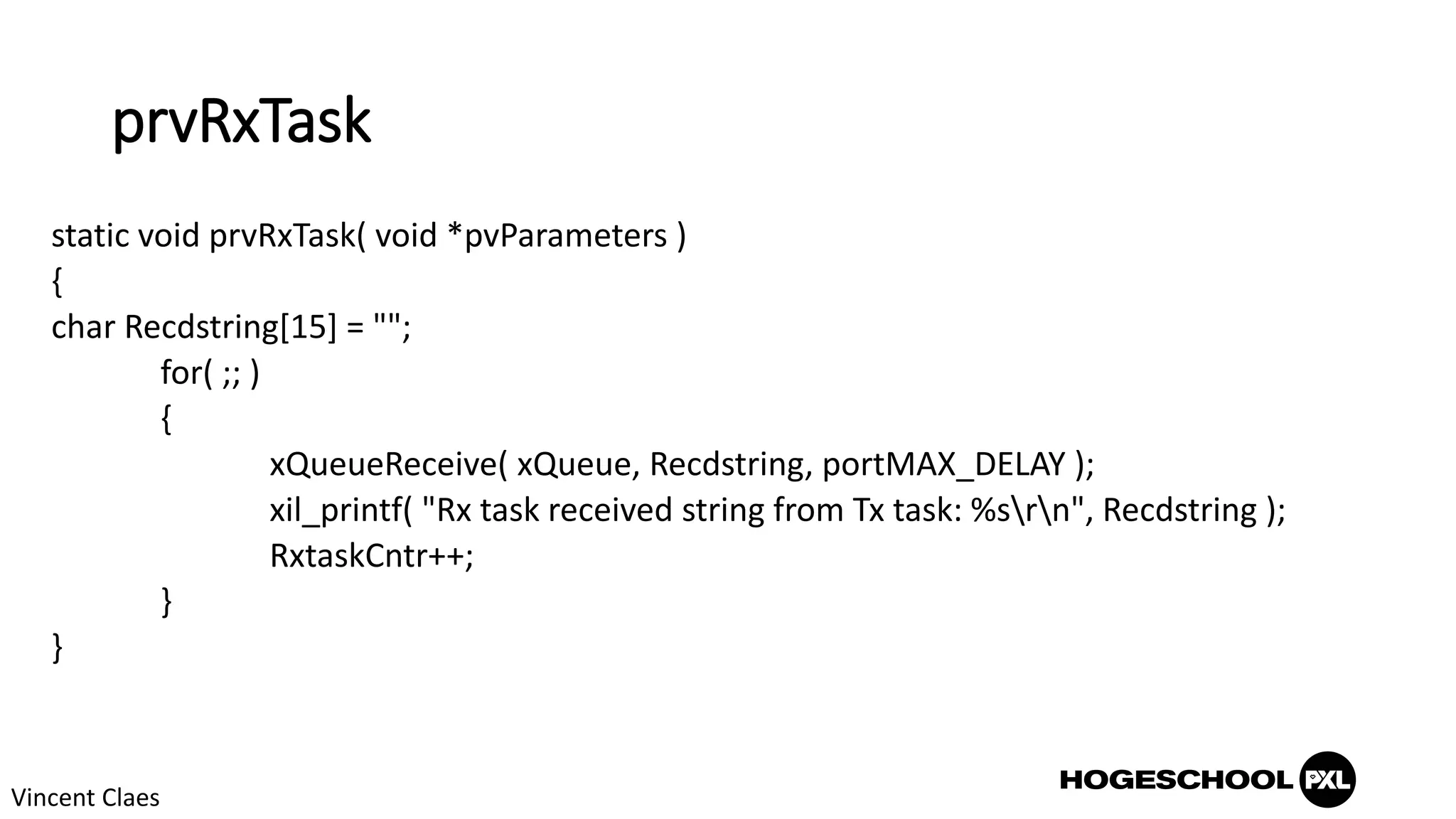 prvRxTask
static void prvRxTask( void *pvParameters )
{
char Recdstring[15] = "";
for( ;; )
{
xQueueReceive( xQueue, Recdstring, portMAX_DELAY );
xil_printf( "Rx task received string from Tx task: %srn", Recdstring );
RxtaskCntr++;
}
}
Vincent Claes
 