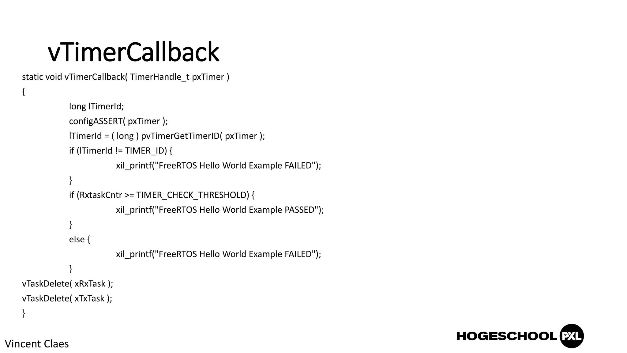 vTimerCallback
static void vTimerCallback( TimerHandle_t pxTimer )
{
long lTimerId;
configASSERT( pxTimer );
lTimerId = ( long ) pvTimerGetTimerID( pxTimer );
if (lTimerId != TIMER_ID) {
xil_printf("FreeRTOS Hello World Example FAILED");
}
if (RxtaskCntr >= TIMER_CHECK_THRESHOLD) {
xil_printf("FreeRTOS Hello World Example PASSED");
}
else {
xil_printf("FreeRTOS Hello World Example FAILED");
}
vTaskDelete( xRxTask );
vTaskDelete( xTxTask );
}
Vincent Claes
 
