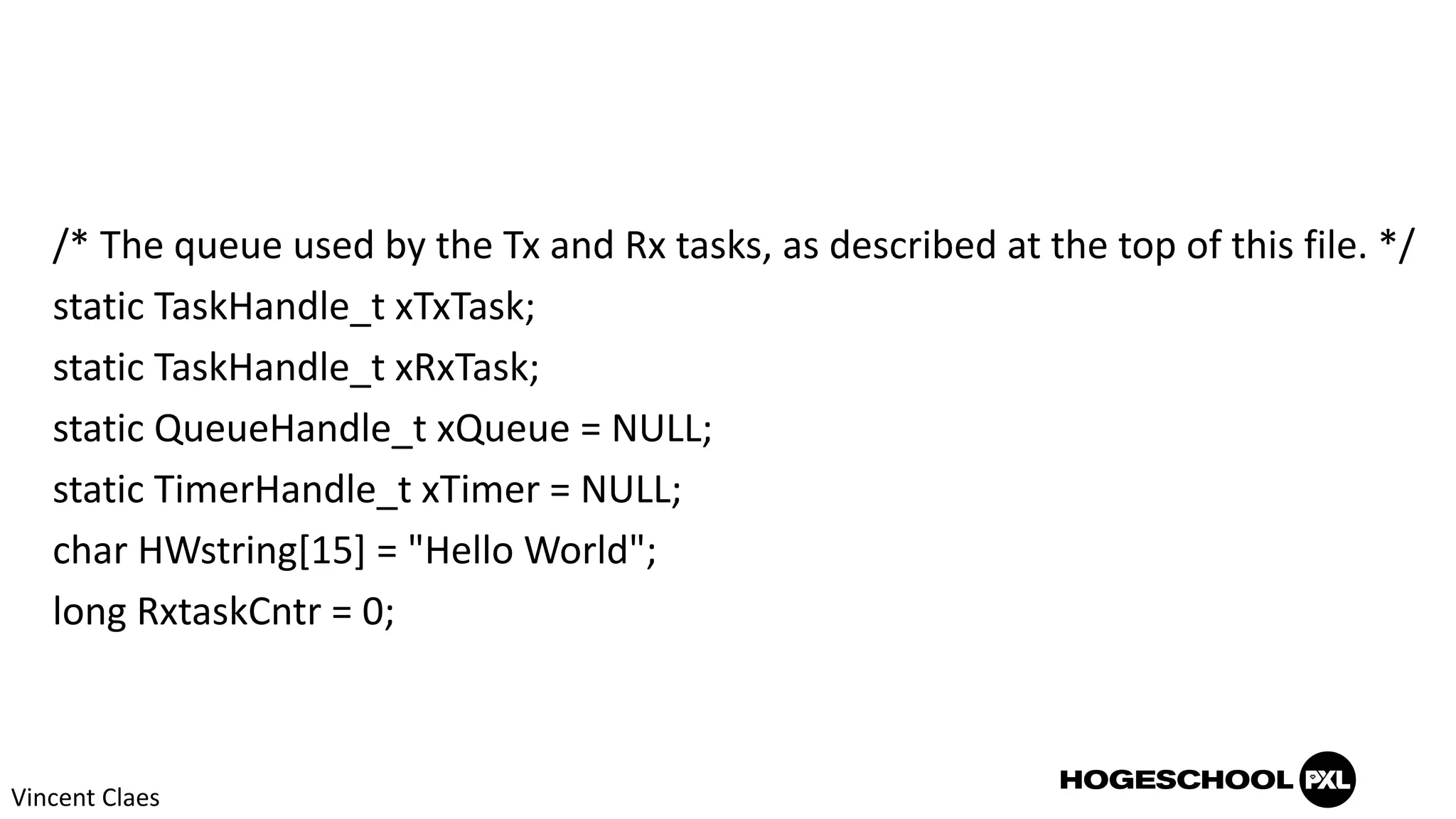 /* The queue used by the Tx and Rx tasks, as described at the top of this file. */
static TaskHandle_t xTxTask;
static TaskHandle_t xRxTask;
static QueueHandle_t xQueue = NULL;
static TimerHandle_t xTimer = NULL;
char HWstring[15] = "Hello World";
long RxtaskCntr = 0;
Vincent Claes
 