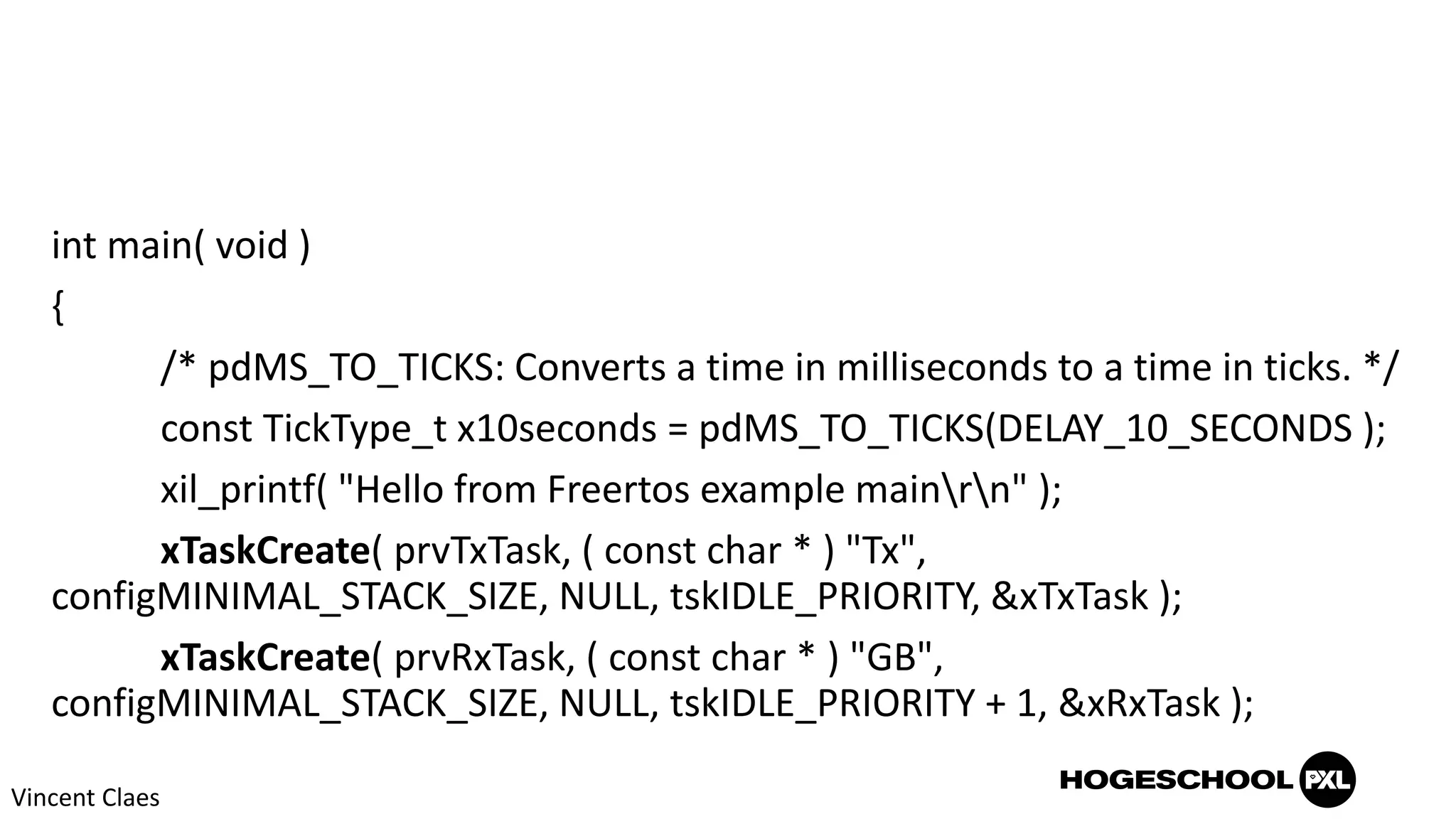 int main( void )
{
/* pdMS_TO_TICKS: Converts a time in milliseconds to a time in ticks. */
const TickType_t x10seconds = pdMS_TO_TICKS(DELAY_10_SECONDS );
xil_printf( "Hello from Freertos example mainrn" );
xTaskCreate( prvTxTask, ( const char * ) "Tx",
configMINIMAL_STACK_SIZE, NULL, tskIDLE_PRIORITY, &xTxTask );
xTaskCreate( prvRxTask, ( const char * ) "GB",
configMINIMAL_STACK_SIZE, NULL, tskIDLE_PRIORITY + 1, &xRxTask );
Vincent Claes
 