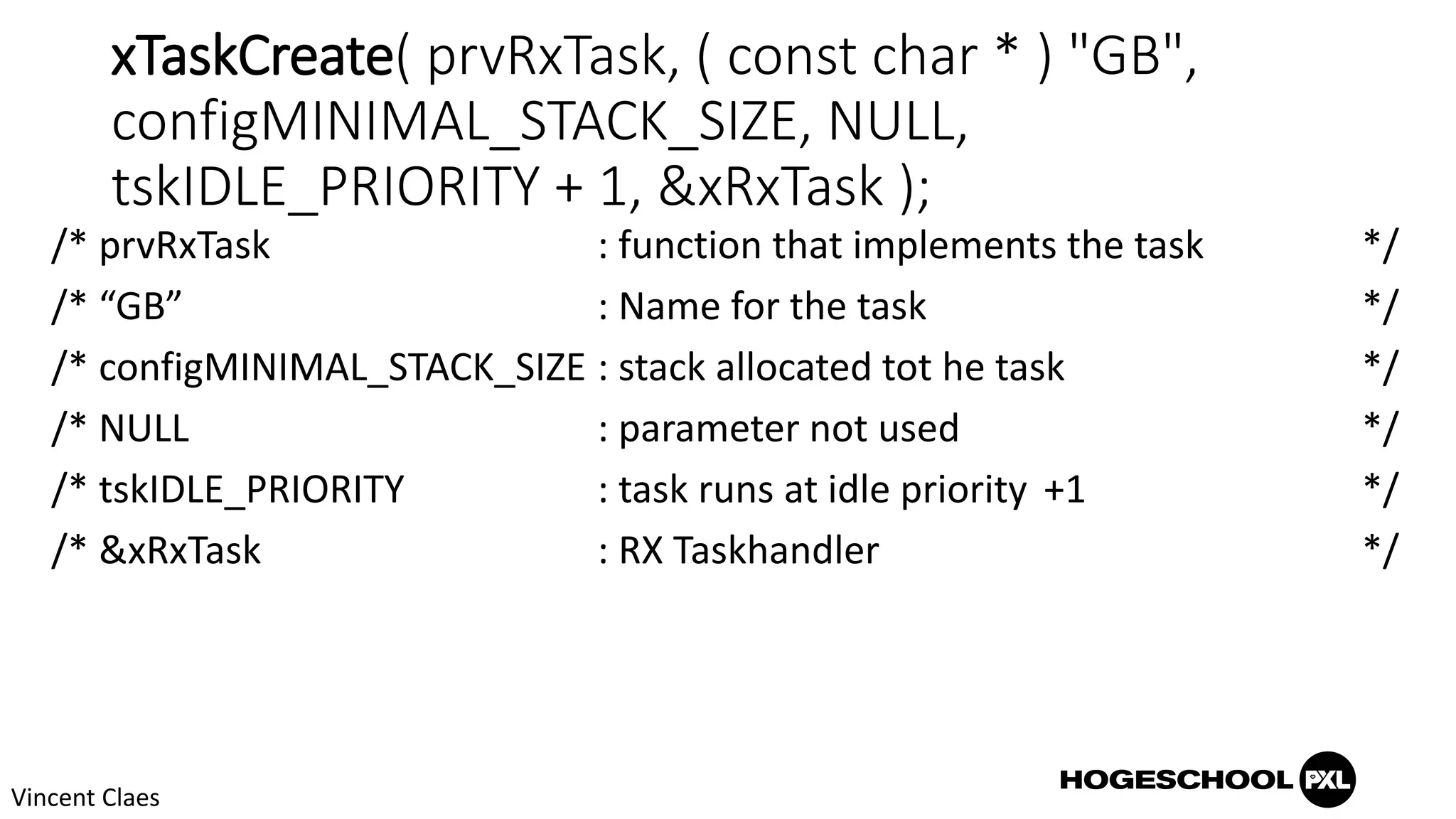 xTaskCreate( prvRxTask, ( const char * ) "GB",
configMINIMAL_STACK_SIZE, NULL,
tskIDLE_PRIORITY + 1, &xRxTask );
/* prvRxTask : function that implements the task */
/* “GB” : Name for the task */
/* configMINIMAL_STACK_SIZE : stack allocated tot he task */
/* NULL : parameter not used */
/* tskIDLE_PRIORITY : task runs at idle priority +1 */
/* &xRxTask : RX Taskhandler */
Vincent Claes
 