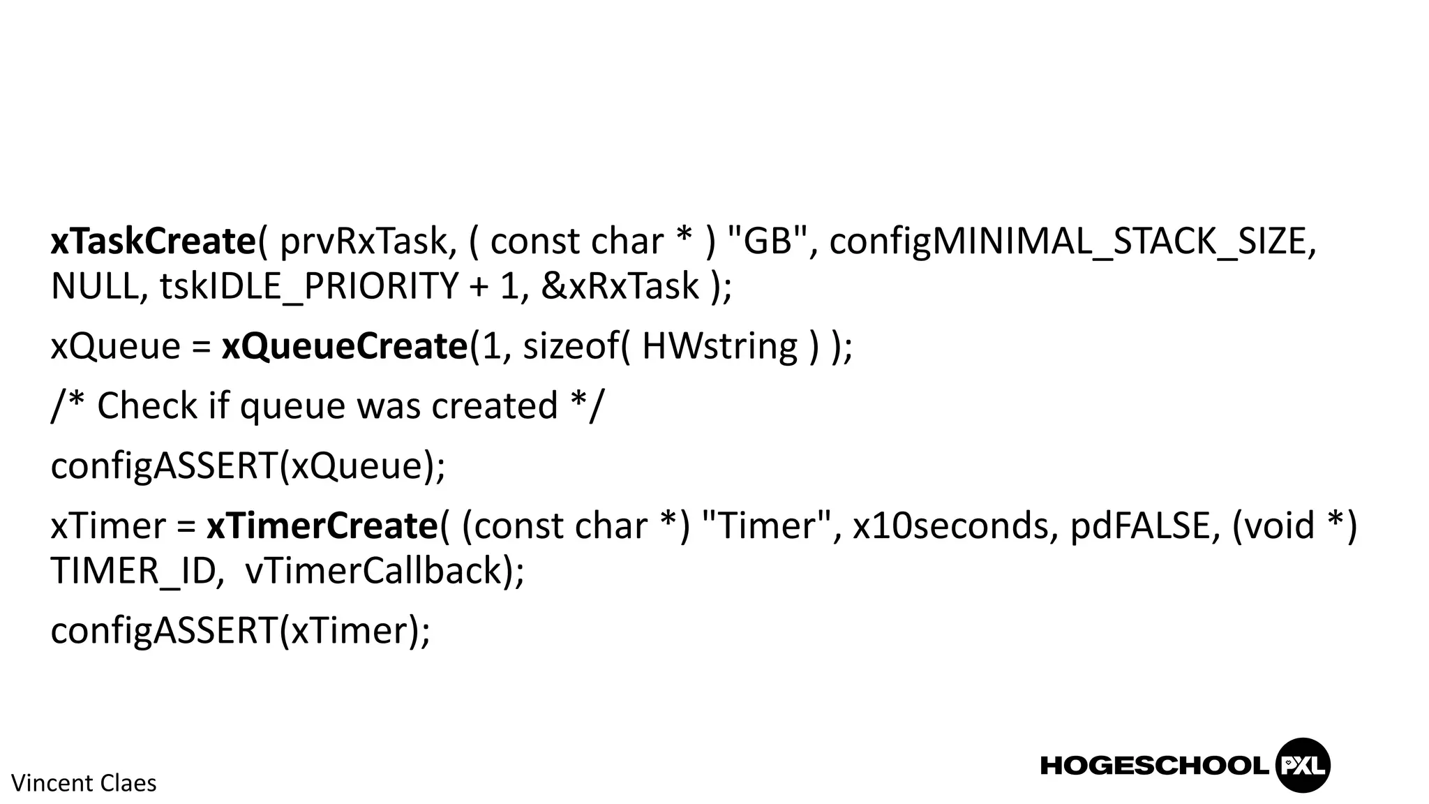 xTaskCreate( prvRxTask, ( const char * ) "GB", configMINIMAL_STACK_SIZE,
NULL, tskIDLE_PRIORITY + 1, &xRxTask );
xQueue = xQueueCreate(1, sizeof( HWstring ) );
/* Check if queue was created */
configASSERT(xQueue);
xTimer = xTimerCreate( (const char *) "Timer", x10seconds, pdFALSE, (void *)
TIMER_ID, vTimerCallback);
configASSERT(xTimer);
Vincent Claes
 