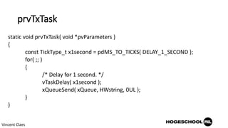 prvTxTask
static void prvTxTask( void *pvParameters )
{
const TickType_t x1second = pdMS_TO_TICKS( DELAY_1_SECOND );
for( ;; )
{
/* Delay for 1 second. */
vTaskDelay( x1second );
xQueueSend( xQueue, HWstring, 0UL );
}
}
Vincent Claes
 