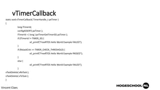 vTimerCallback
static void vTimerCallback( TimerHandle_t pxTimer )
{
long lTimerId;
configASSERT( pxTimer );
lTimerId = ( long ) pvTimerGetTimerID( pxTimer );
if (lTimerId != TIMER_ID) {
xil_printf("FreeRTOS Hello World Example FAILED");
}
if (RxtaskCntr >= TIMER_CHECK_THRESHOLD) {
xil_printf("FreeRTOS Hello World Example PASSED");
}
else {
xil_printf("FreeRTOS Hello World Example FAILED");
}
vTaskDelete( xRxTask );
vTaskDelete( xTxTask );
}
Vincent Claes
 