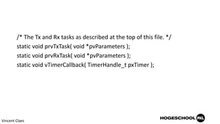 /* The Tx and Rx tasks as described at the top of this file. */
static void prvTxTask( void *pvParameters );
static void prvRxTask( void *pvParameters );
static void vTimerCallback( TimerHandle_t pxTimer );
Vincent Claes
 