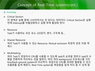  Critical Section
이 영역은 실행 중에 나뉘어져서는 안 된다는 의미이다. Critical Section은 실행
전에 Interrupt를 비활성화하고 실행 후에 활성화 한다.
 Resource
Task가 사용하는 모든 요소. I/O장치, 변수, 구조체 등...
 Shared Resource
여러 Task가 사용할 수 있는 Resource. Mutual exclusion 독점적 공유 자원 액
세스
 Multitasking
여러 Task가 번갈아서 CPU를 사용할 수 있도록 task의 순번을 정하고 task의 수
행을 전환하여 처리하는 것을 말한다. 여러 개의 background 프로세스를 가진
fore/back-ground system과 비슷하다. 장점으로 CPU를 최대한 활용할 수 있고
모듈화를 쉽게 해준다. Real-Time system을 복잡함을 쉽게 처리 할 수 있게 함
Terminology
Concept of Real-Time system(cont.)
 
