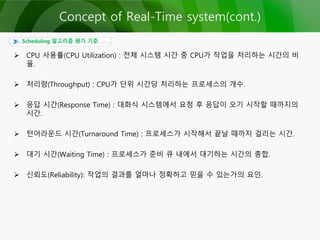 Scheduling 알고리즘 평가 기준
 CPU 사용률(CPU Utilization) : 전체 시스템 시간 중 CPU가 작업을 처리하는 시간의 비
율.
 처리량(Throughput) : CPU가 단위 시간당 처리하는 프로세스의 개수.
 응답 시간(Response Time) : 대화식 시스템에서 요청 후 응답이 오기 시작할 때까지의
시간.
 턴어라운드 시간(Turnaround Time) : 프로세스가 시작해서 끝날 때까지 걸리는 시간.
 대기 시간(Waiting Time) : 프로세스가 준비 큐 내에서 대기하는 시간의 총합.
 신뢰도(Reliability): 작업의 결과를 얼마나 정확하고 믿을 수 있는가의 요인.
Concept of Real-Time system(cont.)
 