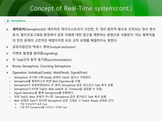 Semaphore
 세마포어(Semaphore)는 에츠허르 데이크스트라가 고안한, 두 개의 원자적 함수로 조작되는 정수 변수
로서, 멀티프로그래밍 환경에서 공유 자원에 대한 접근을 제한하는 방법으로 사용된다. 이는 철학자들
의 만찬 문제의 고전적인 해법이지만 모든 교착 상태를 해결하지는 못한다
 공유자원간의 액세스 제어(mutual exclusion)
 이벤트 발생을 알려줌(signaling)
 두 Task간의 동작 동기화(synchronization)
 Binary Semaphore, Counting Semaphore
 Operation: Initialize(Create), Wait(Pend), Signal(Post)
– Semaphore 초기화 시에 Ready 상태의 Task는 없다고 가정한다.
– Semaphore를 획득하고자 하면 Wait Operation을 수행
– Semaphore가 유효하면(0보다 큰 경우) Semaphore 값은 감소되고 Task 복귀 실행
– Semaphore가 0이면 Task는 Wait state로 감. (Timeout을 설정할 수 있음)
– Signal Operation을 통해 Semaphore를 반환한다.
– 어떤 Task도 Wait 상태가 아니면 Semaphore 값은 증가되고 Task 복귀 실행
– Wait 상태의 Task가 있다면 Semaphore 값은 그대로 그 Task는 Ready 상태로 간다.
 가장 우선순위가 높은 Task
 가장 먼저 Semaphore를 기다리기 시작한 Task
Concept of Real-Time system(cont.)
 
