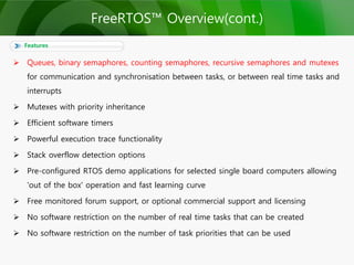  Queues, binary semaphores, counting semaphores, recursive semaphores and mutexes
for communication and synchronisation between tasks, or between real time tasks and
interrupts
 Mutexes with priority inheritance
 Efficient software timers
 Powerful execution trace functionality
 Stack overflow detection options
 Pre-configured RTOS demo applications for selected single board computers allowing
'out of the box' operation and fast learning curve
 Free monitored forum support, or optional commercial support and licensing
 No software restriction on the number of real time tasks that can be created
 No software restriction on the number of task priorities that can be used
Features
FreeRTOS™ Overview(cont.)
 