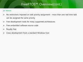  No restrictions imposed on task priority assignment - more than one real time task
can be assigned the same priority
 Free development tools for many supported architectures
 Free embedded software source code
 Royalty free
 Cross development from a standard Windows host
Features
FreeRTOS™ Overview(cont.)
 
