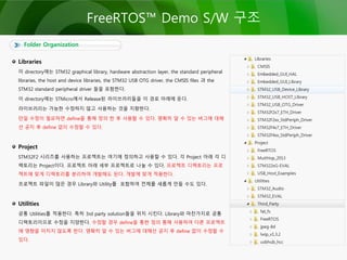 Folder Organization
FreeRTOS™ Demo S/W 구조
Libraries
이 directory에는 STM32 graphical library, hardware abstraction layer, the standard peripheral
libraries, the host and device libraries, the STM32 USB OTG driver, the CMSIS files 과 the
STM32 standard peripheral driver 들을 포함한다.
이 directory에는 STMicro에서 Release된 라이브러리들을 이 경로 아래에 둔다.
라이브러리는 가능한 수정하지 않고 사용하는 것을 지향한다.
만일 수정이 필요하면 define을 통해 정의 한 후 사용할 수 있다. 명확히 알 수 있는 버그에 대해
선 공지 후 define 없이 수정할 수 있다.
Project
STM32F2 시리즈를 사용하는 프로젝트는 여기에 정의하고 사용할 수 있다. 각 Project 아래 각 디
렉토리는 Project이다. 프로젝트 아래 세부 프로젝트로 나눌 수 있다. 프로젝트 디렉토리는 프로
젝트에 맞게 디렉토리를 분리하여 개발해도 된다. 개발에 맞게 적용한다.
프로젝트 파일이 많은 경우 Library와 Utility를 포함하여 전체를 새롭게 만들 수도 있다.
Utilities
공통 Utilities를 적용한다. 특히 3rd party solution들을 위치 시킨다. Library와 마찬가지로 공통
디렉토리이므로 수정을 지양한다. 수정할 경우 define을 통한 정의 통해 사용하여 다른 프로젝트
에 영향을 미치지 않도록 한다. 명확히 알 수 있는 버그에 대해선 공지 후 define 없이 수정할 수
있다.
 