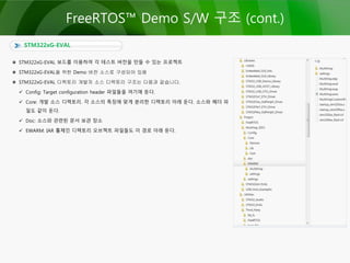 STM322xG-EVAL
FreeRTOS™ Demo S/W 구조 (cont.)
STM322xG-EVAL 보드를 이용하여 각 테스트 버전을 만들 수 있는 프로젝트
STM322xG-EVAL을 위한 Demo 버전 소스로 구성되어 있음
STM322xG-EVAL 디렉토리 개발자 소스 디렉토리 구조는 다음과 같습니다.
 Config: Target configuration header 파일들을 여기에 둔다.
 Core: 개발 소스 디렉토리. 각 소스의 특징에 맞게 분리한 디렉토리 아래 둔다. 소스와 헤더 파
일도 같이 둔다.
 Doc: 소스와 관련된 문서 보관 장소
 EWARM: IAR 툴체인 디렉토리 오브젝트 파일들도 이 경로 아래 둔다.
 