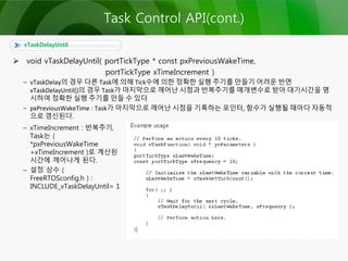  void vTaskDelayUntil( portTickType * const pxPreviousWakeTime,
portTickType xTimeIncrement )
– vTaskDelay의 경우 다른 Task에 의해 Tick수에 의한 정확한 실행 주기를 만들기 어려운 반면
vTaskDelayUntil()의 경우 Task가 마지막으로 깨어난 시점과 반복주기를 매개변수로 받아 대기시간을 명
시하여 정확한 실행 주기를 만들 수 있다
– pxPreviousWakeTime : Task가 마지막으로 깨어난 시점을 기록하는 포인터, 함수가 실행될 때마다 자동적
으로 갱신된다.
vTaskDelayUntil
Task Control API(cont.)
– xTimeIncrement : 반복주기,
Task는 (
*pxPreviousWakeTime
+xTimeIncrement )로 계산된
시간에 깨어나게 된다.
– 설정 상수 (
FreeRTOSconfig.h ) :
INCLUDE_vTaskDelayUntil= 1
 